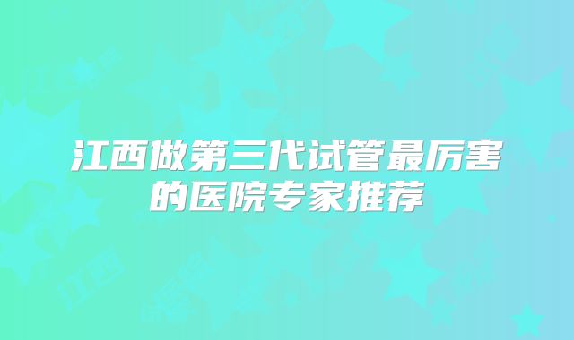 江西做第三代试管最厉害的医院专家推荐
