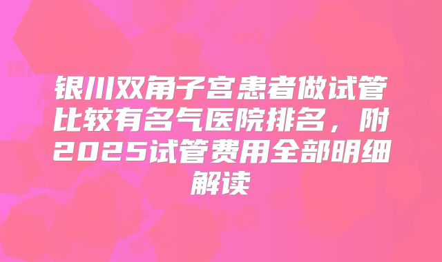 银川双角子宫患者做试管比较有名气医院排名，附2025试管费用全部明细解读