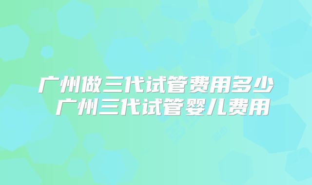广州做三代试管费用多少 广州三代试管婴儿费用
