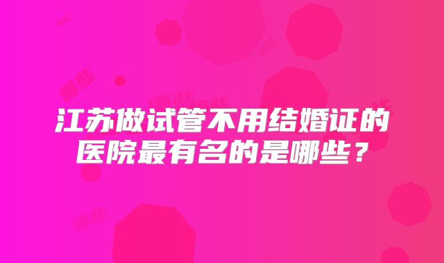 江苏做试管不用结婚证的医院最有名的是哪些?
