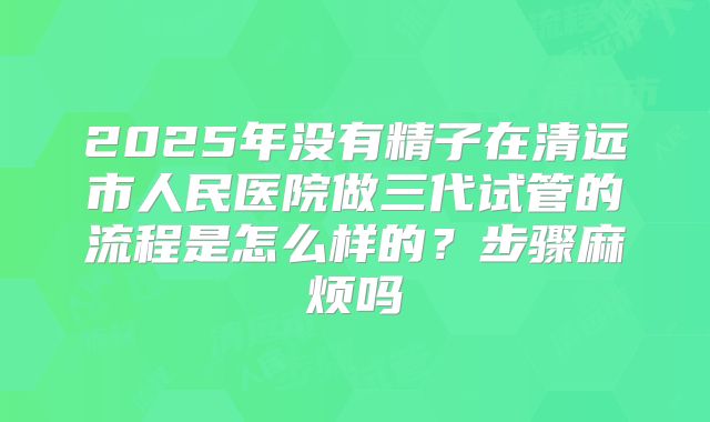 2025年没有精子在清远市人民医院做三代试管的流程是怎么样的?步骤麻烦吗