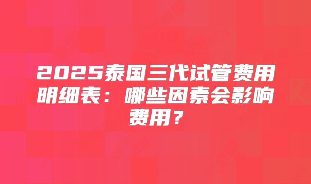 2025泰国三代试管费用明细表:哪些因素会影响费用?