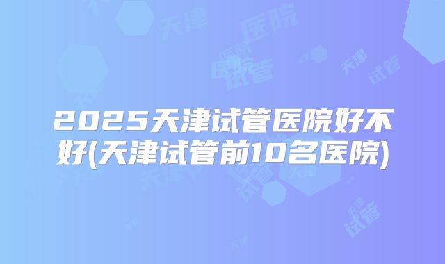 2025天津试管医院好不好(天津试管前10名医院)