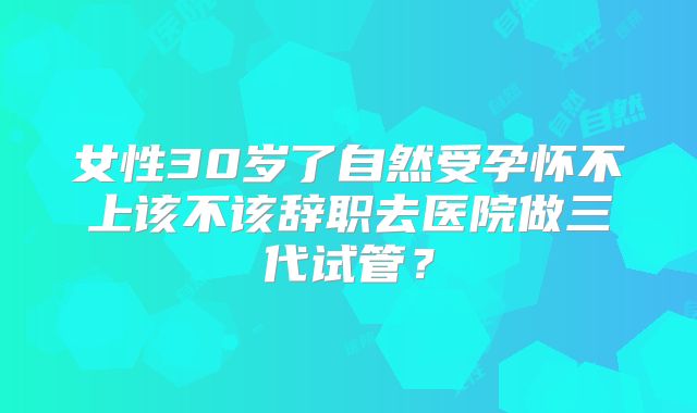 女性30岁了自然受孕怀不上该不该辞职去医院做三代试管?