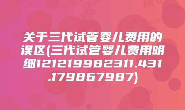 关于三代试管婴儿费用的误区(三代试管婴儿费用明细121219982311.431.179867987)