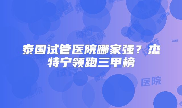 泰国试管医院哪家强？杰特宁领跑三甲榜