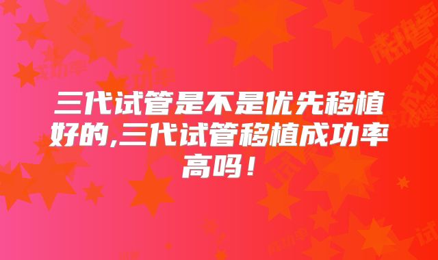 三代试管是不是优先移植好的,三代试管移植成功率高吗!