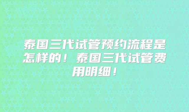 泰国三代试管预约流程是怎样的！泰国三代试管费用明细！