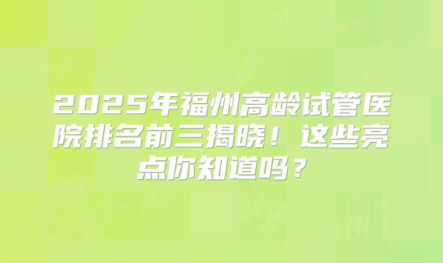 2025年福州高龄试管医院排名前三揭晓!这些亮点你知道吗?