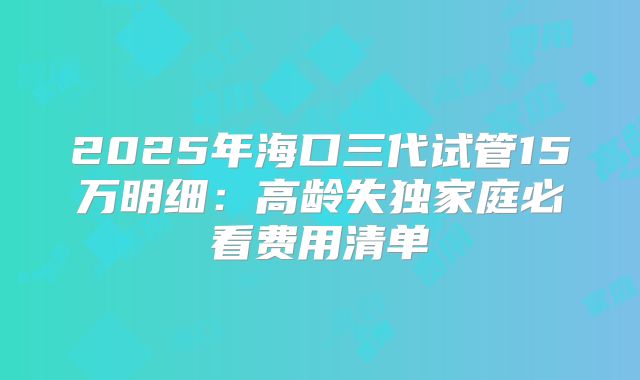 2025年海口三代试管15万明细：高龄失独家庭必看费用清单