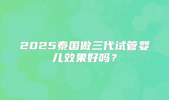 2025泰国做三代试管婴儿效果好吗?