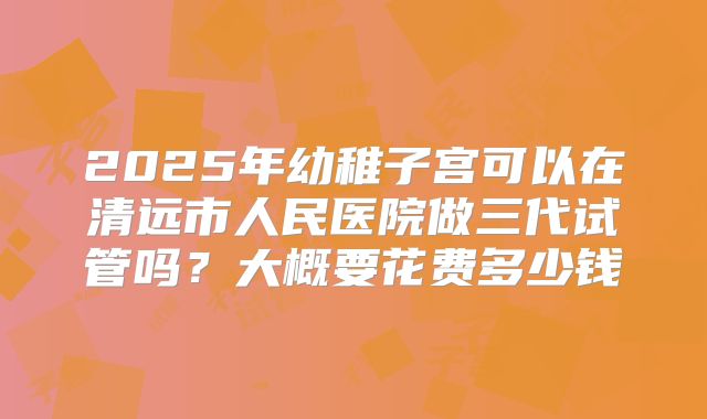 2025年幼稚子宫可以在清远市人民医院做三代试管吗？大概要花费多少钱