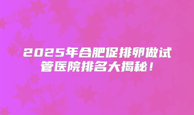 2025年合肥促排卵做试管医院排名大揭秘!