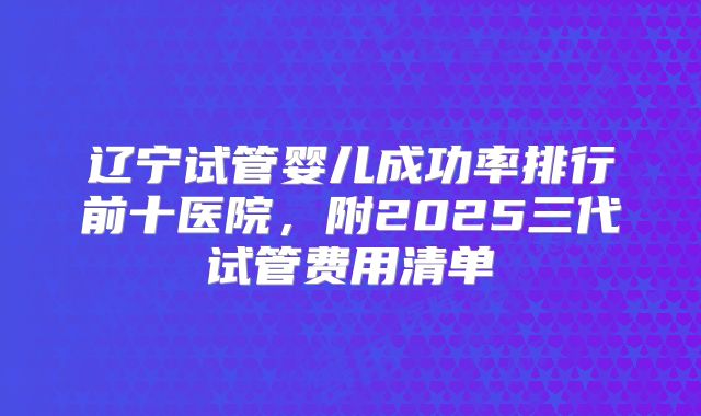 辽宁试管婴儿成功率排行前十医院，附2025三代试管费用清单