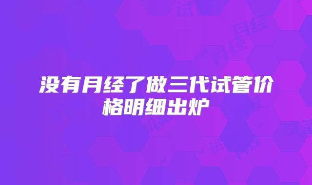 没有月经了做三代试管价格明细出炉