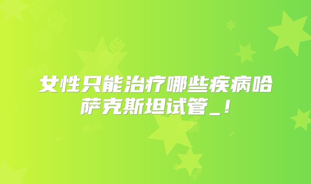 女性只能治疗哪些疾病哈萨克斯坦试管_！