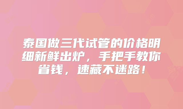 泰国做三代试管的价格明细新鲜出炉，手把手教你省钱，速藏不迷路！