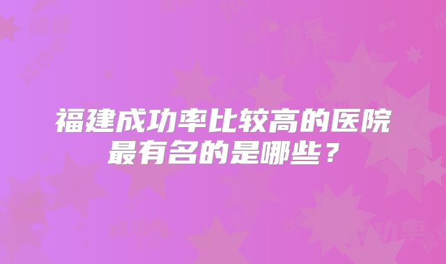 福建成功率比较高的医院最有名的是哪些？