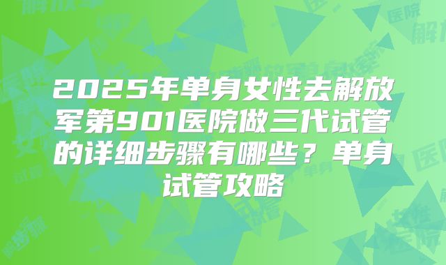 2025年单身女性去解放军第901医院做三代试管的详细步骤有哪些?单身试管攻略