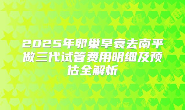 2025年卵巢早衰去南平做三代试管费用明细及预估全解析