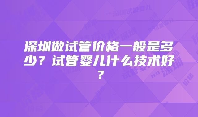 深圳做试管价格一般是多少?试管婴儿什么技术好?