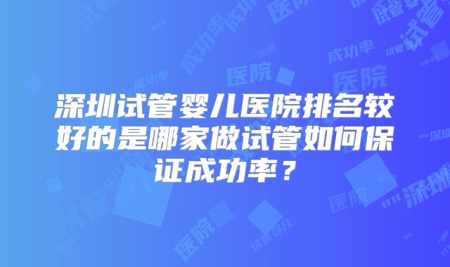 深圳试管婴儿医院排名较好的是哪家做试管如何保证成功率？