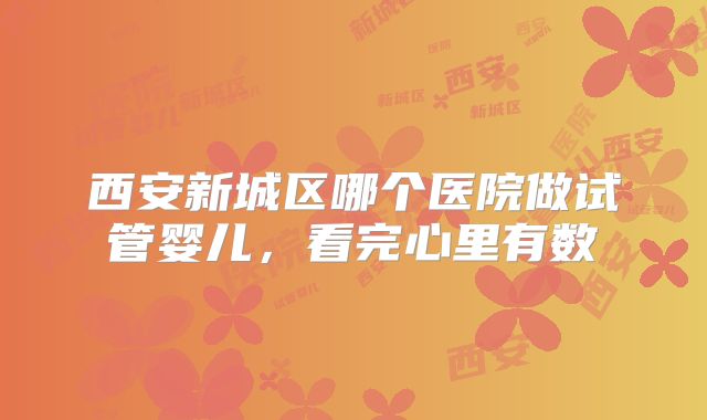 西安新城区哪个医院做试管婴儿,看完心里有数