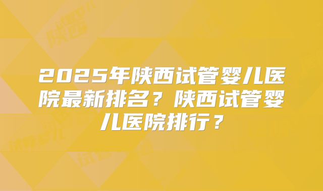 2025年陕西试管婴儿医院最新排名？陕西试管婴儿医院排行？