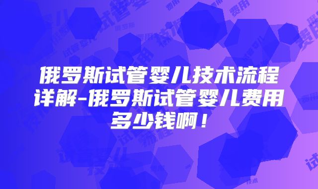 俄罗斯试管婴儿技术流程详解-俄罗斯试管婴儿费用多少钱啊！