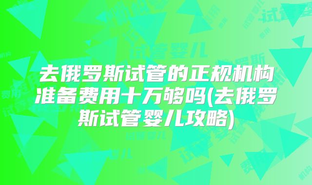 去俄罗斯试管的正规机构准备费用十万够吗(去俄罗斯试管婴儿攻略)