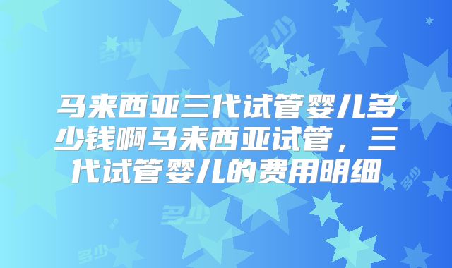 马来西亚三代试管婴儿多少钱啊马来西亚试管，三代试管婴儿的费用明细