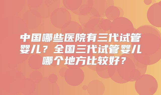 中国哪些医院有三代试管婴儿？全国三代试管婴儿 哪个地方比较好？