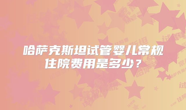 哈萨克斯坦试管婴儿常规住院费用是多少？