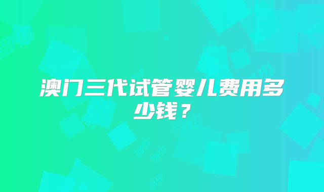 澳门三代试管婴儿费用多少钱？