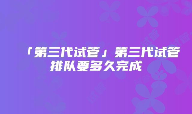 「第三代试管」第三代试管排队要多久完成