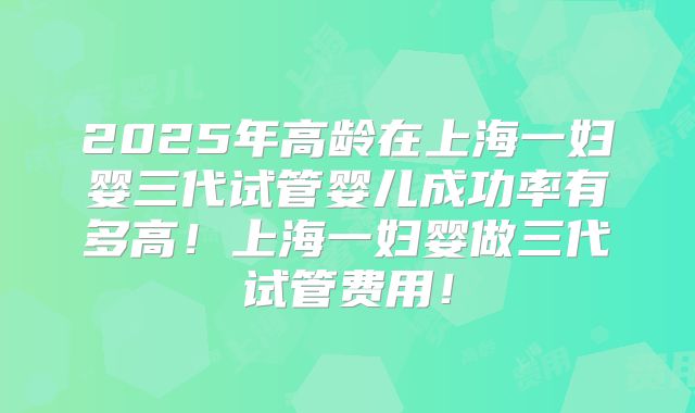 2025年高龄在上海一妇婴三代试管婴儿成功率有多高！上海一妇婴做三代试管费用！