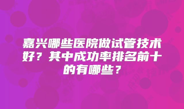 嘉兴哪些医院做试管技术好？其中成功率排名前十的有哪些？