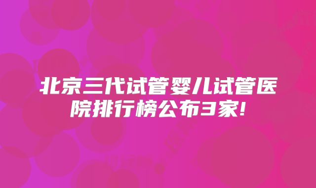 北京三代试管婴儿试管医院排行榜公布3家!