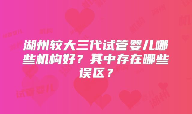 湖州较大三代试管婴儿哪些机构好？其中存在哪些误区？