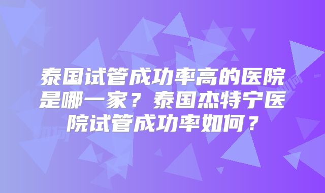 泰国试管成功率高的医院是哪一家？泰国杰特宁医院试管成功率如何？