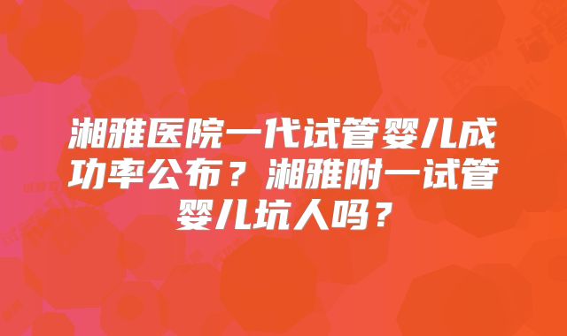 湘雅医院一代试管婴儿成功率公布？湘雅附一试管婴儿坑人吗？