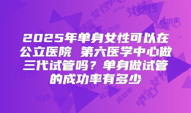 2025年单身女性可以在公立医院 第六医学中心做三代试管吗?单身做试管的成功率有多少
