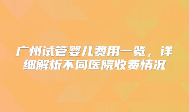 广州试管婴儿费用一览，详细解析不同医院收费情况