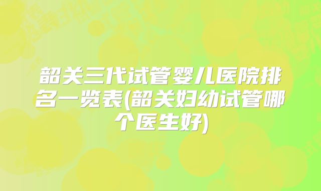 韶关三代试管婴儿医院排名一览表(韶关妇幼试管哪个医生好)