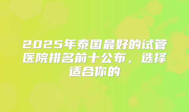 2025年泰国最好的试管医院排名前十公布,选择适合你的