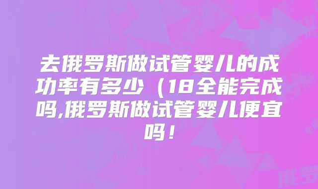 去俄罗斯做试管婴儿的成功率有多少(18全能完成吗,俄罗斯做试管婴儿便宜吗!
