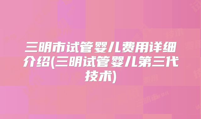 三明市试管婴儿费用详细介绍(三明试管婴儿第三代技术)