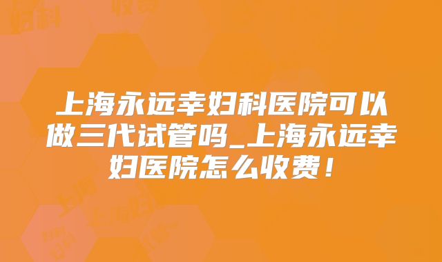 上海永远幸妇科医院可以做三代试管吗_上海永远幸妇医院怎么收费！