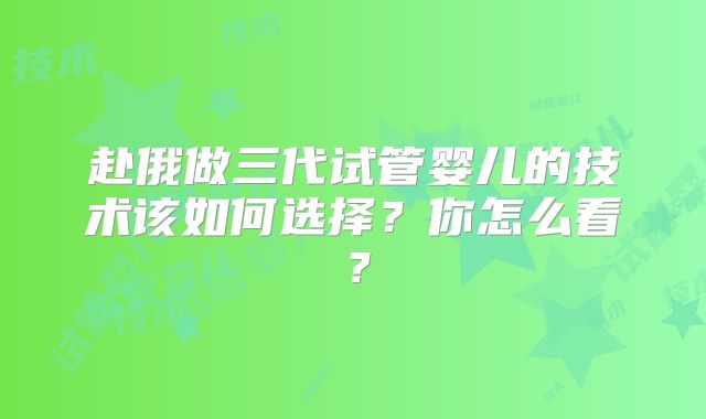 赴俄做三代试管婴儿的技术该如何选择?你怎么看?