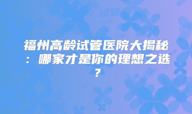 福州高龄试管医院大揭秘：哪家才是你的理想之选？